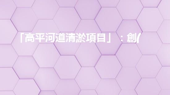 「高平河道清淤項目」：創(chuàng)造清新、暢通與繁華的河道